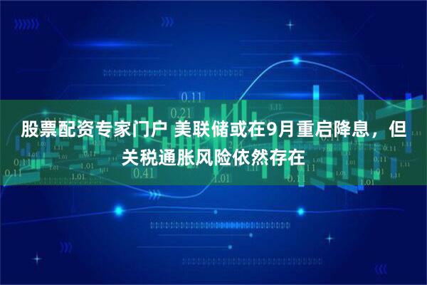 股票配资专家门户 美联储或在9月重启降息，但关税通胀风险依然存在