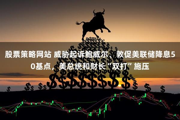 股票策略网站 威胁起诉鲍威尔、敦促美联储降息50基点，美总统和财长“双打”施压