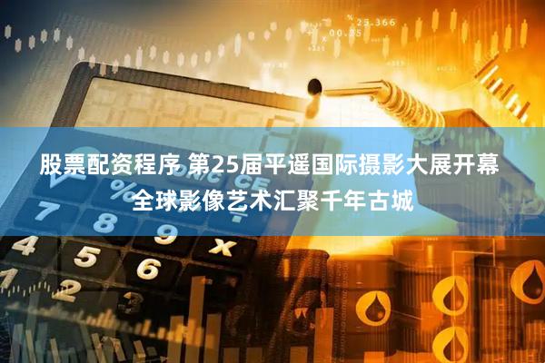 股票配资程序 第25届平遥国际摄影大展开幕 全球影像艺术汇聚千年古城
