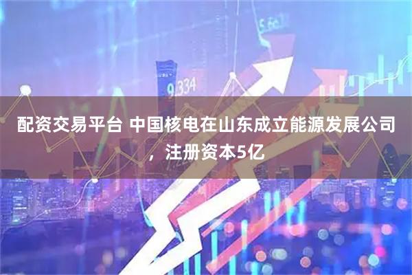 配资交易平台 中国核电在山东成立能源发展公司，注册资本5亿