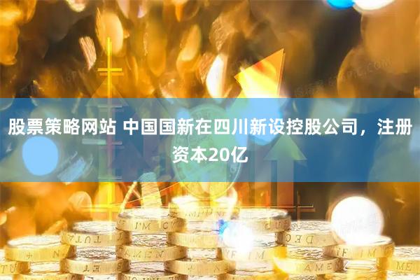 股票策略网站 中国国新在四川新设控股公司，注册资本20亿