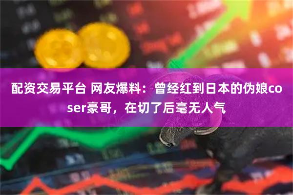 配资交易平台 网友爆料：曾经红到日本的伪娘coser豪哥，在切了后毫无人气