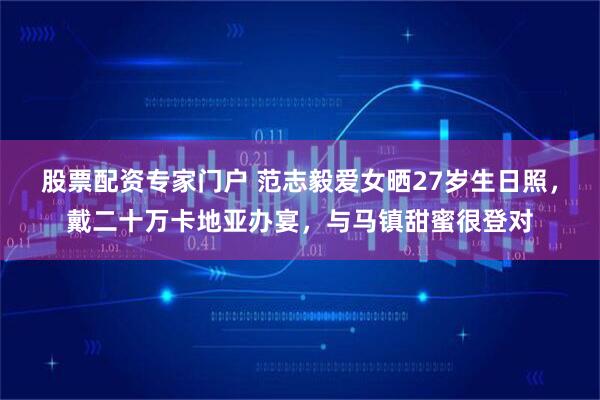 股票配资专家门户 范志毅爱女晒27岁生日照，戴二十万卡地亚办宴，与马镇甜蜜很登对