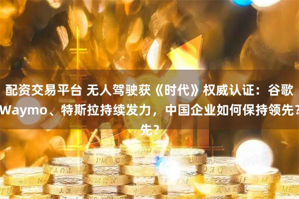 配资交易平台 无人驾驶获《时代》权威认证：谷歌Waymo、特斯拉持续发力，中国企业如何保持领先？